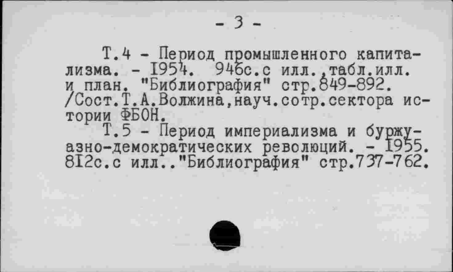﻿- З -
Т.4 - Период промышленного капитализма. - 1954. 94бс.с илл..табл.илл. и план. ’’Библиография” стр.849-892. /Сост.Т.А.Волжина,науч.сотр.сектора истории ФБОН.
Т.5 - Период империализма и буржуазно-демократических революций. - 1955. 812с.с илл..’’Библиография" стр.737-762.